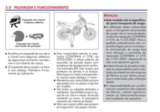 5- PILOTAGEM E FUNCIONAMENTO
 Esta motocicleta atende à reso-
lução CONTRAN no
228, de
02/03/2007 e utiliza sistema de
exaustão de parede dupla com
protetores de escapamento confor-
me ilustração (1). Use roupas que
protejam as pernas e os braços.
Não toque no motor e escapamen-
to mesmo após desligar o motor.
 Mantenha sua motocicleta sempre
equipada com as peças originais
do modelo.
 Use botas ou calçados fechados e
resistentes. Use também luvas e rou-
pas de cor clara e visível, de tecido
resistente ou couro. O passageiro
necessita da mesma proteção.
 Não use roupas soltas que possam
se enganchar nas peças móveis.
 Escolha um capacete de cor clara
e visível com adesivos refletivos
de segurança na frente, nas late-
rais e na traseira do casco.
 O capacete deve ajustar-se bem
à sua cabeça. Prenda-o firme-
mente ao colocá-lo.
+
Capacete sem viseira
com óculos de proteção
Capacete com viseira
e adesivo refletivo
 Este modelo não é especifica-
do para transporte de carga.
 A utilização desta motocicleta
para o transporte remunerado
de carga não é recomendada,
conforme resolução CONTRAN
no
219, de 11/01/2007. Para o
perfeito entendimento dos re-
quisitos legais para o transpor-
te remunerado de carga leia
com atenção o conteúdo da
re­so­lução CONTRAN no
219,
de 11/01/2007, disponível no
site www.denatran.gov.br.   
 A Moto Honda da Amazônia Ltda.
não se responsabiliza pela insta-
lação de acessórios não originais
de fábrica ou por danos causa-
dos à motocicleta pela utilização
destes.
 A responsabilidade por proble-
mas em acessórios não originais
de fábrica, caberá exclusiva-
mente ao fabricante/fornece-
dor/instalador do acessório.
Atenção
1
 