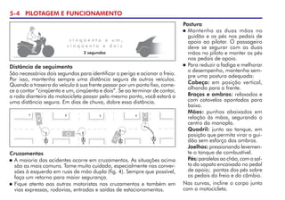 5- PILOTAGEM E FUNCIONAMENTO
c i n q ü e n t a e u m ,
c i n q ü e n t a e d o i s
2 segundos
Distância de seguimento
São necessários dois segundos para identificar o perigo e acionar o freio.
Por isso, mantenha sempre uma distância segura de outros veículos.
Quando a traseira do veículo à sua frente passar por um ponto fixo, come-
ce a contar “cinqüenta e um, cinqüenta e dois”. Se ao terminar de contar,
a roda dianteira da motocicleta passar pelo mesmo ponto, você estará a
uma distância segura. Em dias de chuva, dobre essa distância.
Cruzamentos
 A maioria dos acidentes ocorre em cruzamentos. As situações acima
são as mais comuns. Tome muito cuidado, especialmente nas conver-
sões à esquerda em ruas de mão dupla (fig. 4). Sempre que possível,
faça um retorno para maior segurança.
 Fique atento aos outros motoristas nos cruzamentos e também em  
vias expressas, rodovias, entradas e saídas de estacionamentos.
Postura
 Mantenha as duas mãos no
guidão e os pés nos pedais de
apoio ao pilotar. O passageiro
deve se segurar com as duas
mãos no piloto e manter os pés
nos pedais de apoio.
 Para reduzir a fadiga e melhorar
o desempenho, mantenha sem-
pre uma postura adequada:
Cabeça: em posição vertical,
olhando para a frente.
Braços e ombros: relaxados e
com cotovelos apontados para
baixo.
Mãos: punhos abaixados em
relação às mãos, segurando o
centro da manopla.
Quadril: junto ao tanque, em
posição que permita virar o gui-
dão sem esforço dos ombros.
Joelhos: pressionando levemen-
te o tanque de combustível.
Pés: paralelosaochão,comosal-
to do sapato encaixado no pedal
de apoio;  pontas dos pés sobre
os pedais do freio e do câmbio.
Nas curvas, incline o corpo junto
com a motocicleta.
 