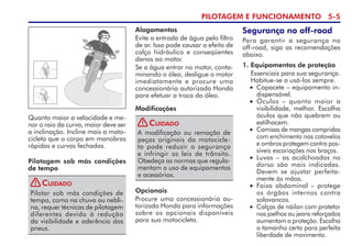 PILOTAGEM E FUNCIONAMENTO 5-
Quanto maior a velocidade e me-
nor o raio da curva, maior deve ser
a inclinação. Incline mais a moto-
cicleta que o corpo em manobras
rápidas e curvas fechadas.
Modificações
A modificação ou remoção de
peças originais da motocicle-
ta pode reduzir a segurança
e infringir as leis de trânsito.
Obedeça as normas que regula-
mentam o uso de equipamentos
e acessórios.
Cuidado
Alagamentos
Evite a entrada de água pelo filtro
de ar. Isso pode causar o efeito de
calço hidráulico e conseqüentes
danos ao motor.
Se a água entrar no motor, conta-
minando o óleo, desligue o motor
imediatamente e procure uma
concessionária autorizada Honda
para efetuar a troca do óleo.
Opcionais
Procure uma concessionária au-
torizada Honda para informações
sobre os opcionais disponíveis
para sua motocicleta.
Segurança no off-road
Para garantir a segurança no
off-road, siga as recomendações
abaixo.
1. Equipamentos de proteção
Essenciais para sua segurança.
Habitue-se a usá-los sempre.
• Capacete – equipamento in­
dispensável.
• Óculos – quanto maior a
visibilidade, melhor. Escolha
óculos que não quebrem ou
estilhacem.
• Camisas de mangas compridas
com enchimento nos cotovelos
e ombros protegem contra pos-
síveis escoriações nos braços.
• Luvas – as acolchoadas no
dorso são mais indicadas.
Devem se ajustar perfeita-
mente às mãos.
• Faixa abdominal – protege
os órgãos internos contra
solavancos.
• Calças de náilon com protetor
nos joelhos ou jeans reforçados
aumentam a proteção. Escolha
o tamanho certo para perfeita
liberdade de movimento.
Pilotagem sob más condições
de tempo
Pilotar sob más condições de
tempo, como na chuva ou nebli-
na, requer técnicas de pilotagem
diferentes devido à redução
da visi­bilidade e aderência dos
pneus.
Cuidado
!
!
 