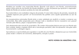 Parabéns por escolher uma motocicleta Honda. Quando você adquire uma Honda, automaticamente
passa a fazer parte de uma família de clientes satisfeitos, ou seja, de pessoas que apreciam a responsabi-
lidade da Honda em produzir produtos da mais alta qualidade.
Sua motocicleta é uma verdadeira máquina de precisão. E como toda máquina de precisão, necessita de
cuidados especiais para garantir um funcionamento tão perfeito como aquele apresentado ao sair da
fábrica.
As concessionárias autorizadas Honda terão a maior satisfação em ajudá-lo a manter e conservar sua
motocicleta. Elas estão preparadas para oferecer toda a assistência técnica necessária com pessoal
treinado pela fábrica, peças e equipamentos originais.
Leia atentamente este manual do proprietário. Ele contém informações básicas para que sua Honda seja
bem cuidada, desde a inspeção diária até a manutenção periódica, além de apresentar instruções sobre
funcionamento e pilotagem segura.
Aproveitamos a oportunidade para agradecer a escolha de uma Honda e desejamos que sua motocicleta
possa render o máximo em economia, desempenho, emoção e prazer.
MOTO HONDA DA AMAZÔNIA LTDA.
 