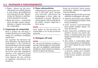 5- PILOTAGEM E FUNCIONAMENTO
3. Peças sobressalentes
Indispensáveis para quem pra-
tica o off-road. Leve, sempre
que possível, alavancas de
embreagem e freio, além de
parafusos e porcas. Quanto a
outras peças, vale a experiência
do piloto, sempre seguindo o
bom senso.
NOTA
Leve todas as ferramentas da
motocicleta e um kit de primeiros
socorros.
• Botas – devem ser de couro
reforçado com solado grosso
e com sulcos, de preferência
com biqueira de aço. Devem
ainda ser flexíveis e perfeita-
mente ajustáveis aos pés.
• Bolsa de cintura – importante
para carregar peças sobres-
salentes e peças removidas
da motocicleta.
2. Preparação da motocicleta
Para a prática do off-road, é
fundamental que a motocicleta
esteja em perfeitas condições
mecânicas.
Os suportes da alavanca do
freio dianteiro, da alavanca da
embreagem e das sinaleiras
dianteiras devem ser afrouxados
para girar em caso de queda,
evitando a quebra. Afrouxe-os
de forma que seja necessária
apenas uma pequena força
para girarem. Em condições
mais severas de uso, remova
os espelhos retrovisores e as
sinaleiras.
4. Pilotagem off-road
NOTA
As normas de trânsito proíbem o
uso de motocicletas em vias públi-
cas sem os espelhos retrovisores,
sinaleiras, farol, lanterna traseira,
buzina e placa de licença.
Antes de enfrentar locais pouco
conhecidos, observe as seguintes
recomendações:
• obedeça sempre às leis e normas
relativas à pilotagem off-road;
• obtenha permissão para pilotar
em propriedades privadas. Evite
locais proibidos;
• ande sempre acompanhado
para poder receber ajuda, em
caso de avaria;
• para solucionar problemas que
possam ocorrer em locais de-
sertos, é fundamental que você
esteja familiarizado com a mo-
tocicleta;
• não pilote a motocicleta além
de sua experiência e habilidade,
nem mais rápido do que o local
permite;
• se não estiver familiarizado com
o terreno, pilote com cautela:
pedras escondidas, buracos
e barrancos podem provocar
acidentes.
 