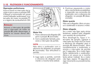 5-10 PILOTAGEM E FUNCIONAMENTO
Operações preliminares
Insira a chave no interruptor de ig-
nição e gire-a para a posição ON.
Coloque a transmissão em ponto
morto (indicador verde aceso), o in-
terruptor do motor na posição
e o registro de combustível em ON.
Acionar o interruptor de partida
com o interruptor do motor na
posição    pode descarregar a
bateria ou causar danos elé-
tricos.
Atenção
B
1
A
Motor frio
1. Puxe a alavanca do afogador (1)
para a posição A (acionada).
2. Com o acelerador fechado, pres-
sione o interruptor de partida.
NOTA
Não abra o acelerador com a
ala­van­ca do afogador na posição
A (acionada). Isso dificultará a
partida.
3. Logo após a partida, controle
a alavanca do afogador para
manter a marcha lenta estável.
4. Continue aquecendo o motor
até a marcha lenta se estabilizar
e responder aos comandos do
acelerador com a alavanca do
afogador na posição B (desa-
cionada).
Motor quente
Não use o afogador. Abra um pou-
co o acelerador e acione o motor.
Motor afogado
Se o motor não ligar após várias
tentativas, poderá estar afogado
com excesso de combustível.
Para desafogá-lo, ligue o in-
terruptor de ignição, coloque o
interruptor do motor em     e mova
a alavanca do afogador para a
posição B (desacionada). Abra
completamente o acelerador e
acione o interruptor de partida
por 5 segundos. Se o motor ligar,
feche rapidamente o acelerador.
Abra-o um pouco se a marcha
lenta estiver instável. Se o motor
não ligar, espere 10 segundos e
siga novamente os procedimentos
acima.
 