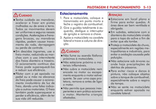 PILOTAGEM E FUNCIONAMENTO 5-13
 Tenha cuidado ao manobrar,
acelerar e frear em pistas
molhadas ou de areia e terra.
Todos os movimentos devem
ser uniformes e seguros nessas
condições. Acelerações e frena­
gens bruscas, ou manobras
rápidas, podem causar trava­
mento da roda, derrapagem
ou perda de controle.
 Em descidas íngremes, use o
freio-motor, reduzindo as mar­­­
chas com o uso intermiten­te
dos freios dianteiro e traseiro.
O acio­namento contínuo dos
freios pode superaquecê-los
e reduzir sua eficiên­cia.
 Pilotar com o pé apoiado no
pedal ou a mão na alavanca
do freio pode causar o aciona­
men­to involuntário da luz de
freio, dando uma falsa indica-
ção a outros motoristas. O freio
também pode superaquecer e
perder a eficiência, além de ter
sua vida útil reduzida.
Cuidado
 Estacione em local plano e
firme para evitar quedas. A
área deve ser bem ventilada e
abri­gada.
 Em subidas, estacione com a
dianteira da motocicleta virada
para o topo do aclive a fim de
evitar que ela tombe.
 Proteja a motocicleta da chuva,
especialmente em regiões me-
tropolitanas e industriais, para
evitar a oxidação causada pela
poluição.
 Não estacione sob árvores ou
onde haja precipitações de
detritos de pássaros.
 Para evitar riscos e danos à
pintura, não coloque objetos
sobre o tanque de combustível,
especialmente sobre o respiro
da tampa.
 Não se sente na motocicleta
enquanto estiver apoiada no
cavalete lateral.
Atenção
 Não fume ou acenda fósforos
próximos à motocicleta.
 Não estacione próximo a ma-
teriais inflamáveis.
 Não cubra a motocicleta nem
en­coste no motor ou escapa-
mento enquanto o motor estiver
quente. Se usar uma capa pro-
tetora, remova-a antes de ligar
o motor.
 Não permita que pessoas inex­
pe­rientes e sem prática acionem
o motor. Mantenha crianças
afastadas.
Cuidado
Estacionamento
1. Pare a motocicleta, coloque a
transmissão em ponto morto e
feche o registro de combustível.
2. Gire o guidão totalmente à es­
querda, desligue o interruptor
de ignição e remova a chave.
3. Apóie a motocicleta no cavalete
lateral e trave a coluna de dire-
ção.
!
!
 