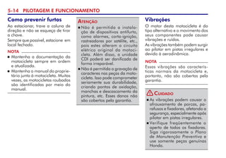 5-14 PILOTAGEM E FUNCIONAMENTO
Vibrações
O motor desta motocicleta é do
tipo alternativo e o movimento dos
seus componentes pode causar
vibrações e ruídos.
As vibrações também podem surgir
ao pilotar em pistas irregulares e
devido à aerodinâmica.
NOTA
Essas vibrações são caracterís-
ticas normais da motocicleta e,
portanto, não são cobertas pela
garantia.
Como prevenir furtos
Ao estacionar, trave a coluna de
direção e não se esqueça de tirar
a chave.
Sempre que possível, estacione  em
local fechado.
NOTA
 Mantenha a documentação da
motocicleta sempre em ordem
e atualizada.
 Mantenha o manual do proprie­
tário junto à motocicleta. Muitas
vezes, as motocicletas roubadas
são identificadas por meio do
manual.
 Não é permitida a instala-
ção de dispositivos antifurto,
como alarmes, corta-ignição,
ras­trea­do­­res por satélite, etc.,
pois estes alteram o circuito
elétrico original da motoci-
cleta. Além disso, a unidade
CDI poderá ser danificada de
forma irreparável.
 Não é permitida a gravação de
caracteres nas peças da moto-
cicleta. Isso pode comprometer
seriamente sua durabilidade,
criando pontos de oxidação,
manchas e descas­ca­mento da
pintura, etc. Esses danos não
são cobertos pela garantia.
Atenção
 As vibrações podem causar o
afrouxamento de porcas, pa-
rafusos e fixadores, afetando a
segurança, especialmente após
pilotar em pistas irregulares.
 Verifique freqüente­mente o
aperto de todos os fixa­dores.
Siga rigorosamente o Plano
de Manutenção Preventiva e
use so­mente peças genuínas
Honda.
Cuidado
!
 