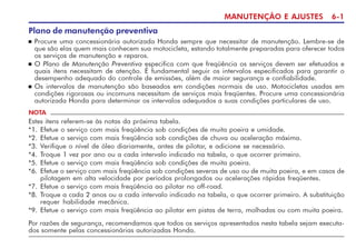 MANUTENÇÃO E AJUSTES 6-1
Plano de manutenção preventiva
n Procure uma concessionária autorizada Honda sempre que necessitar de manutenção. Lembre-se de
que são elas quem mais conhecem sua motocicleta, estando totalmente preparadas para oferecer todos
os serviços de manutenção e reparos.
n O Plano de Manutenção Preventiva especifica com que freqüência os serviços devem ser efetuados e
quais itens necessitam de atenção. É fundamental seguir os intervalos especificados para garantir o
desempenho adequado do controle de emissões, além de maior segurança e confiabilidade.
n Os intervalos de manutenção são baseados em condições normais de uso. Motocicletas usadas em
condições rigorosas ou incomuns necessitam de serviços mais freqüentes. Procure uma concessionária
autorizada Honda para determinar os intervalos adequados a suas condições particulares de uso.
NOTA
Estes itens referem-se às notas da próxima tabela.
*1. Efetue o serviço com mais freqüência sob condições de muita poeira e umidade.
*2. Efetue o serviço com mais freqüência sob condições de chuva ou aceleração máxima.
*3. Verifique o nível de óleo diariamente, antes de pilotar, e adicione se necessário.
*4. Troque 1 vez por ano ou a cada intervalo indicado na tabela, o que ocorrer primeiro.
*5. Efetue o serviço com mais freqüência sob condições de muita poeira.
*6. Efetue o serviço com mais freqüência sob condições severas de uso ou de muita poeira, e em casos de
pilotagem em alta velocidade por períodos prolongados ou acelerações rápidas freqüentes.
*7. Efetue o serviço com mais freqüência ao pilotar no off-road.
*8. Troque a cada 2 anos ou a cada intervalo indicado na tabela, o que ocorrer primeiro. A substituição
requer habilidade mecânica.
*9. Efetue o serviço com mais freqüência ao pilotar em pistas de terra, molhadas ou com muita poeira.
Por razões de segurança, recomendamos que todos os serviços apresentados nesta tabela sejam executa-
dos somente pelas concessionárias autorizadas Honda.
 