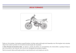 Todas as informações, ilustrações e especificações incluídas nesta publicação são baseadas nas informações mais recentes
disponíveis sobre o produto no momento de autorização da impressão.
A Moto Honda da Amazônia Ltda. se reserva o direito de alterar as características da motocicleta a qualquer tempo e
sem aviso prévio, sem que por isso incorra em obrigações de qualquer espécie.
Nenhuma parte desta publicação pode ser reproduzida sem autorização por escrito.
XR250 TORNADO
 