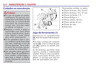 6-4 MANUTENÇÃO E AJUSTES
Cuidados na manutenção
Jogo de ferramentas (1)
Encontra-se no compartimento
(2) atrás da tampa lateral esquer-
da.
Para abrir a tampa do comparti-
mento (3), insira a chave de igni-
ção (4) e gire-a no sentido anti-
horário.
As ferramentas permitem fazer
reparos, ajustes e substituições
simples. Procure uma concessio-
nária autorizada Honda para
efetuar os serviços que não po-
dem ser executados com elas.
n Em caso de queda ou colisão,
certifique-se de que sua con-
cessionária autorizada Honda
inspecione os componentes
principais da motocicleta,
mesmo que você seja capaz
de efetuar os reparos.
n Desligue o motor e apóie a
motocicleta num local plano
e firme, antes de iniciar os ser-
viços. Espere o motor esfriar
para evitar queimaduras.
n Se for necessário ligar o mo-
tor, certifique-se de que a área
seja bem ventilada e livre de
chamas expostas. Tome cuida-
do para não encostar nas pe-
ças móveis da motocicleta.
n Use somente peças genuínas
Honda. Peças de qualidade in-
ferior podem comprometer a
segurança e reduzir a eficiên-
cia dos sistemas de controle de
emissões.
CUIDADO
!
3
Ferramentas contidas no estojo:
n Chave de boca, 10 x 12 mm
n Chave de boca, 14 x 17 mm
n Chave de fenda no
3
n Chave Phillips no
1
n Chave estrela, 24 mm
n Chave estrela, 8 mm
n Chave de vela
n Extensão
1
2
4
 