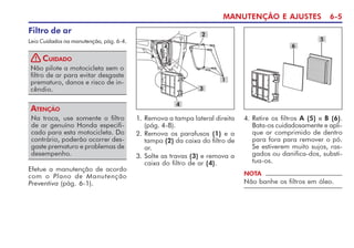 MANUTENÇÃO E AJUSTES 6-5
Filtro de ar
Leia Cuidados na manutenção, pág. 6-4.
Não pilote a motocicleta sem o
filtro de ar para evitar desgaste
prematuro, danos e risco de in-
cêndio.
CUIDADO
!
3
2
1
Na troca, use somente o filtro
de ar genuíno Honda especifi-
cado para esta motocicleta. Do
contrário, poderão ocorrer des-
gaste prematuro e problemas de
desempenho.
ATENÇÃO
4. Retire os filtros A (5) e B (6).
Bata-os cuidadosamente e apli-
que ar comprimido de dentro
para fora para remover o pó.
Se estiverem muito sujos, ras-
gados ou danifica-dos, substi-
tua-os.
Efetue a manutenção de acordo
com o Plano de Manutenção
Preventiva (pág. 6-1).
NOTA
Não banhe os filtros em óleo.
1. Remova a tampa lateral direita
(pág. 4-8).
2. Remova os parafusos (1) e a
tampa (2) da caixa do filtro de
ar.
3. Solte as travas (3) e remova a
caixa do filtro de ar (4).
6
5
4
 