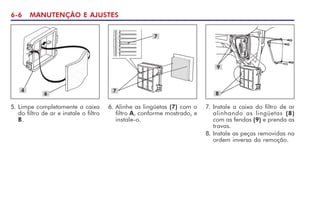 6-6 MANUTENÇÃO E AJUSTES
4
6
5. Limpe completamente a caixa
do filtro de ar e instale o filtro
B.
7
7
7. Instale a caixa do filtro de ar
alinhando as lingüetas (8)
com as fendas (9) e prenda as
travas.
8. Instale as peças removidas na
ordem inversa da remoção.
9
8
6. Alinhe as lingüetas (7) com o
filtro A, conforme mostrado, e
instale-o.
 