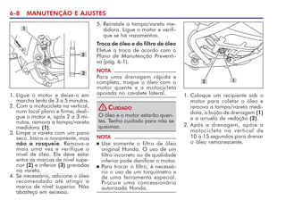 6-8 MANUTENÇÃO E AJUSTES
1. Ligue o motor e deixe-o em
marcha lenta de 3 a 5 minutos.
2. Com a motocicleta na vertical,
num local plano e firme, desli-
gue o motor e, após 2 a 3 mi-
nutos, remova a tampa/vareta
medidora (1).
3. Limpe a vareta com um pano
seco. Insira-a novamente, mas
não a rosqueie. Remova-a
mais uma vez e verifique o
nível de óleo. Ele deve estar
entre as marcas de nível supe-
rior (2) e inferior (3) gravadas
na vareta.
4. Se necessário, adicione o óleo
recomendado até atingir a
marca de nível superior. Não
abasteça em excesso.
1
5. Reinstale a tampa/vareta me-
didora. Ligue o motor e verifi-
que se há vazamentos.
Troca de óleo e do filtro de óleo
Efetue a troca de acordo com o
Plano de Manutenção Preventi-
va (pág. 6-1).
NOTA
Para uma drenagem rápida e
completa, troque o óleo com o
motor quente e a motocicleta
apoiada no cavalete lateral.
O óleo e o motor estarão quen-
tes. Tenha cuidado para não se
queimar.
CUIDADO
!
NOTA
n Use somente o filtro de óleo
original Honda. O uso de um
filtro incorreto ou de qualidade
inferior pode danificar o motor.
n Para trocar o filtro, é necessá-
rio o uso de um torquímetro e
de uma ferramenta especial.
Procure uma concessionária
autorizada Honda.
2
3
1. Coloque um recipiente sob o
motor para coletar o óleo e
remova a tampa/vareta medi-
dora, o bujão de drenagem (1)
e a arruela de vedação (2).
2. Após a drenagem, apóie a
motocicleta na vertical de
10 a 15 segundos para drenar
o óleo remanescente.
2 1
 