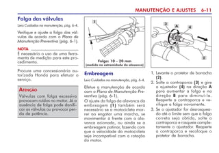 MANUTENÇÃO E AJUSTES 6-11
Folga das válvulas
Leia Cuidados na manutenção, pág. 6-4.
Verifique e ajuste a folga das vál-
vulas de acordo com o Plano de
Manutenção Preventiva (pág. 6-1).
Válvulas com folga excessiva
provocam ruídos no motor. Já a
ausência de folga pode danifi-
car as válvulas ou provocar per-
da de potência.
ATENÇÃO
NOTA
É necessário o uso de uma ferra-
menta de medição para este pro-
cedimento.
Procure uma concessionária au-
torizada Honda para efetuar o
serviço.
1
Embreagem
Leia Cuidados na manutenção, pág. 6-4.
Efetue a manutenção de acordo
com o Plano de Manutenção Pre-
ventiva (pág. 6-1).
O ajuste da folga da alavanca da
embreagem (1) também será
necessário se a motocicleta mor-
rer ao engatar uma marcha, se
movimentar à frente com a ala-
vanca acionada, ou ainda se a
embreagem patinar, fazendo com
que a velocidade da motocicleta
seja incompatível com a rotação
do motor.
Folga: 10 – 20 mm
(medida na extremidade da alavanca)
2
A
B
3
4
1. Levante o protetor de borracha
(2).
2. Solte a contraporca (3) e gire
o ajustador (4) na direção A
para aumentar a folga e na
direção B para diminuí-la.
Reaperte a contraporca e ve-
rifique a folga novamente.
3. Se o ajustador for desrosquea-
do até o limite sem que a folga
correta seja obtida, solte a
contraporca e rosqueie comple-
tamente o ajustador. Reaperte
a contraporca e recoloque o
protetor de borracha.
 