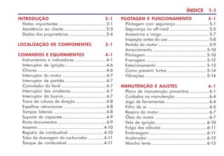 ÍNDICE 1-1
INTRODUÇÃO 2-1
Notas importantes ......................................2-1
Assistência ao cliente..................................2-3
Dados dos proprietários ..............................2-4
LOCALIZAÇÃO DE COMPONENTES 3-1
COMANDOS E EQUIPAMENTOS 4-1
Instrumentos e indicadores .........................4-1
Interruptor de ignição .................................4-6
Chaves .......................................................4-6
Interruptor do motor ...................................4-7
Interruptor de partida .................................4-7
Comutador do farol ....................................4-7
Interruptor das sinaleiras ............................4-7
Interruptor da buzina..................................4-7
Trava da coluna de direção ........................4-8
Espelhos retrovisores ..................................4-8
Tampas laterais ..........................................4-8
Suporte do capacete...................................4-9
Porta-documentos .......................................4-9
Assento ..................................................... 4-10
Registro de combustível ............................ 4-10
Tubo de drenagem do carburador ............ 4-11
Tanque de combustível ............................. 4-11
PILOTAGEM E FUNCIONAMENTO 5-1
Pilotagem com segurança...........................5-1
Segurança no off-road ................................5-5
Acessórios e carga ......................................5-7
Inspeção antes do uso .................................5-8
Partida do motor .........................................5-9
Amaciamento ........................................... 5-10
Pilotagem ................................................. 5-10
Frenagem ................................................ 5-12
Estacionamento ........................................ 5-13
Como prevenir furtos................................ 5-14
Vibrações ................................................. 5-14
MANUTENÇÃO E AJUSTES 6-1
Plano de manutenção preventiva ...............6-1
Cuidados na manutenção ...........................6-4
Jogo de ferramentas ...................................6-4
Filtro de ar .................................................6-5
Respiro do motor ........................................6-7
Óleo do motor ...........................................6-7
Vela de ignição......................................... 6-10
Folga das válvulas .................................... 6-11
Embreagem .............................................. 6-11
Acelerador ............................................... 6-12
Marcha lenta ............................................ 6-13
 