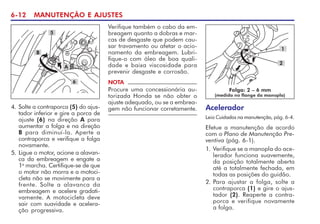 6-12 MANUTENÇÃO E AJUSTES
NOTA
Procure uma concessionária au-
torizada Honda se não obter o
ajuste adequado, ou se a embrea-
gem não funcionar corretamente.
4. Solte a contraporca (5) do ajus-
tador inferior e gire a porca de
ajuste (6) na direção A para
aumentar a folga e na direção
B para diminuí-la. Aperte a
contraporca e verifique a folga
novamente.
5. Ligue o motor, acione a alavan-
ca da embreagem e engate a
1a
marcha. Certifique-se de que
o motor não morra e a motoci-
cleta não se movimente para a
frente. Solte a alavanca da
embreagem e acelere gradati-
vamente. A motocicleta deve
sair com suavidade e acelera-
ção progressiva.
5
A
B
6
Verifique também o cabo da em-
breagem quanto a dobras e mar-
cas de desgaste que podem cau-
sar travamento ou afetar o acio-
namento da embreagem. Lubri-
fique-o com óleo de boa quali-
dade e baixa viscosidade para
prevenir desgaste e corrosão.
Acelerador
Leia Cuidados na manutenção, pág. 6-4.
Efetue a manutenção de acordo
com o Plano de Manutenção Pre-
ventiva (pág. 6-1).
1. Verifique se a manopla do ace-
lerador funciona suavemente,
da posição totalmente aberta
até a totalmente fechada, em
todas as posições do guidão.
2. Para ajustar a folga, solte a
contraporca (1) e gire o ajus-
tador (2). Reaperte a contra-
porca e verifique novamente
a folga.
Folga: 2 – 6 mm
(medida no flange da manopla)
1
2
 