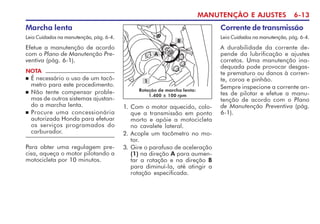 MANUTENÇÃO E AJUSTES 6-13
Marcha lenta
Leia Cuidados na manutenção, pág. 6-4.
Efetue a manutenção de acordo
com o Plano de Manutenção Pre-
ventiva (pág. 6-1).
NOTA
n É necessário o uso de um tacô-
metro para este procedimento.
n Não tente compensar proble-
mas de outros sistemas ajustan-
do a marcha lenta.
n Procure uma concessionária
autorizada Honda para efetuar
os serviços programados do
carburador.
1. Com o motor aquecido, colo-
que a transmissão em ponto
morto e apóie a motocicleta
no cavalete lateral.
2. Acople um tacômetro no mo-
tor.
3. Gire o parafuso de aceleração
(1) na direção A para aumen-
tar a rotação e na direção B
para diminuí-la, até atingir a
rotação especificada.
Rotação de marcha lenta:
1.400 ± 100 rpm
1
A
B
Para obter uma regulagem pre-
cisa, aqueça o motor pilotando a
motocicleta por 10 minutos.
Corrente de transmissão
Leia Cuidados na manutenção, pág. 6-4.
A durabilidade da corrente de-
pende da lubrificação e ajustes
corretos. Uma manutenção ina-
dequada pode provocar desgas-
te prematuro ou danos à corren-
te, coroa e pinhão.
Sempre inspecione a corrente an-
tes de pilotar e efetue a manu-
tenção de acordo com o Plano
de Manutenção Preventiva (pág.
6-1).
 