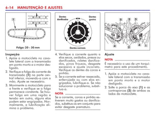 6-14 MANUTENÇÃO E AJUSTES
Folga: 20 – 30 mm
1
4. Verifique a corrente quanto a
elos secos, oxidados, presos ou
danificados, roletes danifica-
dos, pinos frouxos, desgaste
excessivo e ajuste incorreto.
Verifique os dentes da coroa e
pinhão.
5. Se a corrente estiver ressecada,
enferrujada ou com elos en-
gripados, lubrifique-a. Se não
solucionar o problema, substi-
tua-a.
NOTA
Se a corrente, coroa e pinhão es-
tiverem muito gastos ou danifica-
dos, substitua-os em conjunto para
evitar desgaste prematuro.
Dentesnormais
Dentes
danificados
Dentes
gastos
Ajuste
1
4 4
NOTA
É necessário o uso de um torquí-
metro para este procedimento.
3
2
1. Apóie a motocicleta no cava-
lete lateral com a transmissão
em ponto morto e o motor
desligado.
2. Solte a porca do eixo (1) e as
contraporcas (2) de ambos os
lados da motocicleta.
5 5
Inspeção
1. Apóie a motocicleta no cava-
lete lateral com a transmissão
em ponto morto e o motor des-
ligado.
2. Verifique a folga da corrente de
transmissão (1) na parte cen-
tral inferior, movendo-a com a
mão. Ajuste se necessário.
3. Movimente a motocicleta para
a frente e verifique se a folga
permanece constante. Se hou-
ver folga em uma região e
tensão em outra, alguns elos
podem estar engripados. Nor-
malmente, a lubrificação eli-
mina o problema.
 