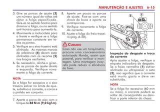 MANUTENÇÃO E AJUSTES 6-15
3. Gire as porcas de ajuste (3)
um número igual de voltas até
obter a folga especificada.
Gire-as no sentido horário para
diminuir a folga, ou no sentido
anti-horário para aumentá-la.
4. Movimente a motocicleta para
a frente e verifique se a folga
permanece constante em to-
dos os pontos.
5. Verifique se o eixo traseiro está
alinhado. As mesmas marcas
de referência (4) devem estar
alinhadas com os recortes (5)
nos braços oscilantes.
6. Se necessário, alinhe-o giran-
do as porcas de ajuste direita
e esquerda. Verifique nova-
mente a folga da corrente.
8. Aperte um pouco as porcas
de ajuste. Fixe-as com uma
chave de boca e aperte as
contraporcas.
9. Verifique novamente a folga
da corrente.
10. Ajuste a folga do freio trasei-
ro (pág. 6-20).
Caso não use um torquímetro,
procure uma concessionária
autorizada Honda, assim que
possível, para verificar a mon-
tagem. Uma montagem incor-
reta pode reduzir a eficiência
do freio.
CUIDADO
!
Inspeção do desgaste e troca
da corrente
Após ajustar a folga, verifique a
etiqueta indicadora de desgaste.
Se a faixa vermelha (1) estiver
alinhada ou ultrapassar a seta
(2), isso significa que a corrente
está muito gasta e deve ser
substituída.
1
2
NOTA
Se a folga for excessiva (60 mm
ou mais), a corrente poderá se
soltar da coroa/pinhão ou dani-
ficar a parte inferior do chassi.
7. Aperte a porca do eixo com o
torque de 88 N.m (9,0 kgf.m).
NOTA
Se a folga for excessiva e o eixo
traseiro estiver no limite de ajus-
te, substitua a corrente, a coroa e
o pinhão em conjunto.
 
