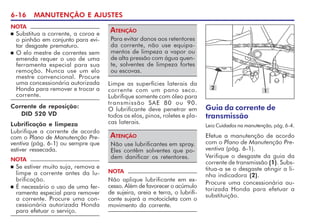 6-16 MANUTENÇÃO E AJUSTES
NOTA
n Substitua a corrente, a coroa e
o pinhão em conjunto para evi-
tar desgaste prematuro.
n O elo mestre de correntes sem
emenda requer o uso de uma
ferramenta especial para sua
remoção. Nunca use um elo
mestre convencional. Procure
uma concessionária autorizada
Honda para remover e trocar a
corrente.
Corrente de reposição:
DID 520 VD
Lubrificação e limpeza
Lubrifique a corrente de acordo
com o Plano de Manutenção Pre-
ventiva (pág. 6-1) ou sempre que
estiver ressecada.
NOTA
n Se estiver muito suja, remova e
limpe a corrente antes da lu-
brificação.
n É necessário o uso de uma fer-
ramenta especial para remover
a corrente. Procure uma con-
cessionária autorizada Honda
para efetuar o serviço.
Para evitar danos aos retentores
da corrente, não use equipa-
mentos de limpeza a vapor ou
de alta pressão com água quen-
te, solventes de limpeza fortes
ou escovas.
ATENÇÃO
NOTA
Não aplique lubrificante em ex-
cesso. Além de favorecer o acúmulo
de sujeira, areia e terra, o lubrifi-
cante sujará a motocicleta com o
movimento da corrente.
Limpe as superfícies laterais da
corrente com um pano seco.
Lubrifique somente com óleo para
transmissão SAE 80 ou 90.
O lubrificante deve penetrar em
todos os elos, pinos, roletes e pla-
cas laterais.
Não use lubrificantes em spray.
Eles contêm solventes que po-
dem danificar os retentores.
ATENÇÃO
Guia da corrente de
transmissão
Leia Cuidados na manutenção, pág. 6-4.
Efetue a manutenção de acordo
com o Plano de Manutenção Pre-
ventiva (pág. 6-1).
Verifique o desgaste da guia da
corrente de transmissão (1). Subs-
titua-a se o desgaste atingir a li-
nha indicadora (2).
Procure uma concessionária au-
torizada Honda para efetuar a
substituição.
2
1
 