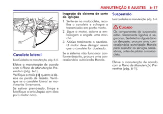 MANUTENÇÃO E AJUSTES 6-17
Cavalete lateral
Leia Cuidados na manutenção, pág. 6-4.
Efetue a manutenção de acordo
com o Plano de Manutenção Pre-
ventiva (pág. 6-1).
Verifique a mola (1) quanto a da-
nos ou perda de tensão. Verifi-
que se o cavalete lateral se mo-
vimenta livremente.
Se estiver prendendo, limpe e
lubrifique a articulação com óleo
para motor novo.
1
Inspeção do sistema de corte
da ignição
1. Sente-se na motocicleta, reco-
lha o cavalete e coloque a
transmissão em ponto morto.
2. Ligue o motor, acione a em-
breagem e engate uma mar-
cha.
3. Abaixe totalmente o cavalete.
O motor deve desligar assim
que o cavalete for abaixado.
Se o sistema não funcionar con-
forme descrito, procure uma con-
cessionária autorizada Honda.
Suspensão
Leia Cuidados na manutenção, pág. 6-4.
Os componentes da suspensão
estão diretamente ligados à se-
gurança. Se detectar algum dano
ou desgaste, procure uma con-
cessionária autorizada Honda
para executar os serviços neces-
sários, antes de pilotar a motoci-
cleta.
CUIDADO
!
Efetue a manutenção de acordo
com o Plano de Manutenção Pre-
ventiva (pág. 6-1).
 