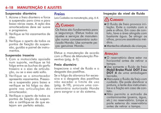 6-18 MANUTENÇÃO E AJUSTES
Suspensão dianteira
1. Acione o freio dianteiro e force
a suspensão para cima e para
baixo várias vezes. A ação dos
amortecedores deve ser suave
e progressiva.
2. Verifique se há vazamentos de
óleo.
3. Verifique o aperto de todos os
pontos de fixação da suspen-
são, guidão e painel de instru-
mentos.
Suspensão traseira
1. Com a motocicleta apoiada
num suporte, verifique se há
folga entre as buchas do garfo
traseiro e o eixo de articula-
ção, ou se o eixo está solto.
2. Verifique se o amortecedor
apresenta vazamentos. Pressio-
ne a suspensão para baixo e
verifique se há folga ou des-
gaste nas articulações do
amortecedor.
3. Verifique o aperto de todos os
pontos de fixação da suspen-
são e certifique-se de que es-
tejam em perfeito estado.
Freios
Leia Cuidados na manutenção, pág. 6-4.
Os freios são fundamentais para
a segurança. Efetue todos os
ajustes e serviços de manuten-
ção numa concessionária auto-
rizada Honda. Use somente pe-
ças genuínas Honda.
CUIDADO
!
Efetue a manutenção de acordo
com o Plano de Manutenção Pre-
ventiva (pág. 6-1).
Freio dianteiro
Inspecione o nível de fluido e o
desgaste das pastilhas.
Se a folga da alavanca for exces-
siva e o desgaste das pastilhas
não exceder o limite de uso
(pág. 6-19), procure uma con-
cessionária autorizada Honda
para sangrar o ar do sistema.
Inspeção do nível de fluido
n O fluido de freio provoca irri-
tação. Evite o contato com a
pele e olhos. Em caso de con-
tato, lave a área atingida com
bastante água. Se atingir os
olhos, procure assistência mé-
dica.
n Mantenha afastado de crianças.
CUIDADO
!
n O reservatório deve estar na
horizontal antes de retirar a
tampa.
n Use somente o fluido de freio
Mobil Brake Fluid DOT 3 ou
DOT 4 de uma embalagem
lacrada.
n Manuseie o fluido de freio com
cuidado. Ele pode danificar a
pintura, a lente dos instrumen-
tos e a fiação em caso de con-
tato.
n Não permita a entrada de
contaminantes (poeira, água,
etc.) no reservatório. Limpe a
parte externa do reservatório
antes de retirar a tampa.
ATENÇÃO
 