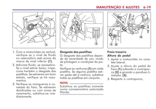 MANUTENÇÃO E AJUSTES 6-19
1. Com a motocicleta na vertical,
verifique se o nível de fluido
no reservatório está acima da
marca de nível inferior (1).
2. Adicione fluido, se necessário.
Se o nível estiver baixo, inspe-
cione também o desgaste das
pastilhas. Se estiverem em bom
estado, verifique se há vaza-
mentos.
3. Verifique as mangueiras e co-
nexões do freio. Se estiverem
danificadas ou com sinais de
vazamento, substitua-as ime-
diatamente.
1
Freio traseiro
Altura do pedal
1. Apóie a motocicleta no cava-
lete lateral.
2. Ajuste a altura do pedal do
freio (1) soltando a contrapor-
ca (2) e girando o parafuso li-
mitador (3).
3. Reaperte a contraporca.
3
1 2
1
Desgaste das pastilhas
O desgaste das pastilhas depen-
de da severidade de uso, modo
de pilotagem e condições da pis-
ta.
Verifique as ranhuras (1) em cada
pastilha. Se alguma pastilha esti-
ver gasta até a ranhura, substitua
todas as pastilhas em conjunto.
NOTA
Substitua as pastilhas somente
numa concessionária autorizada
Honda.
 