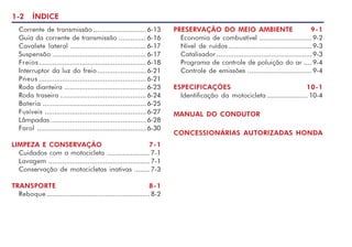 1-2 ÍNDICE
PRESERVAÇÃO DO MEIO AMBIENTE 9-1
Economia de combustível ...........................9-2
Nível de ruídos...........................................9-3
Catalisador.................................................9-3
Programa de controle de poluição do ar .... 9-4
Controle de emissões .................................9-4
ESPECIFICAÇÕES 10-1
Identificação da motocicleta ..................... 10-4
MANUAL DO CONDUTOR
CONCESSIONÁRIAS AUTORIZADAS HONDA
Corrente de transmissão ........................... 6-13
Guia da corrente de transmissão .............. 6-16
Cavalete lateral ....................................... 6-17
Suspensão ................................................ 6-17
Freios....................................................... 6-18
Interruptor da luz do freio......................... 6-21
Pneus ....................................................... 6-21
Roda dianteira .......................................... 6-23
Roda traseira ............................................ 6-24
Bateria ..................................................... 6-25
Fusíveis .................................................... 6-27
Lâmpadas ................................................. 6-28
Farol ........................................................ 6-30
LIMPEZA E CONSERVAÇÃO 7-1
Cuidados com a motocicleta ......................7-1
Lavagem ....................................................7-1
Conservação de motocicletas inativas ........7-3
TRANSPORTE 8-1
Reboque .....................................................8-2
 