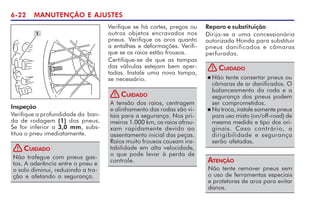 6-22 MANUTENÇÃO E AJUSTES
1
Inspeção
Verifique a profundidade da ban-
da de rodagem (1) dos pneus.
Se for inferior a 3,0 mm, subs-
titua o pneu imediatamente.
Não trafegue com pneus gas-
tos. A aderência entre o pneu e
o solo diminui, reduzindo a tra-
ção e afetando a segurança.
CUIDADO
!
Verifique se há cortes, pregos ou
outros objetos encravados nos
pneus. Verifique os aros quanto
a entalhes e deformações. Verifi-
que se os raios estão frouxos.
Certifique-se de que as tampas
das válvulas estejam bem aper-
tadas. Instale uma nova tampa,
se necessário.
A tensão dos raios, centragem
e alinhamento das rodas são vi-
tais para a segurança. Nos pri-
meiros 1.000 km, os raios afrou-
xam rapidamente devido ao
assentamento inicial das peças.
Raios muito frouxos causam ins-
tabilidade em alta velocidade,
o que pode levar à perda de
controle.
CUIDADO
!
n Não tente consertar pneus ou
câmaras de ar danificados. O
balanceamento da roda e a
segurança dos pneus podem
ser comprometidos.
n Na troca, instale somente pneus
para uso misto (on/off-road) de
mesma medida e tipo dos ori-
ginais. Caso contrário, a
dirigibilidade e segurança
serão afetadas.
CUIDADO
!
Não tente remover pneus sem
o uso de ferramentas especiais
e protetores de aros para evitar
danos.
ATENÇÃO
Reparo e substituição
Dirija-se a uma concessionária
autorizada Honda para substituir
pneus danificados e câmaras
perfuradas.
 