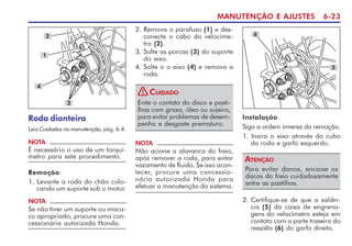 MANUTENÇÃO E AJUSTES 6-23
2. Remova o parafuso (1) e des-
conecte o cabo do velocíme-
tro (2).
3. Solte as porcas (3) do suporte
do eixo.
4. Solte o o eixo (4) e remova a
roda.
NOTA
Não acione a alavanca do freio,
após remover a roda, para evitar
vazamento de fluido. Se isso acon-
tecer, procure uma concessio-
nária autorizada Honda para
efetuar a manutenção do sistema.
Roda dianteira
Leia Cuidados na manutenção, pág. 6-4.
2
3
NOTA
É necessário o uso de um torquí-
metro para este procedimento.
Remoção
1. Levante a roda do chão colo-
cando um suporte sob o motor.
NOTA
Se não tiver um suporte ou maca-
co apropriado, procure uma con-
cessionária autorizada Honda.
6
Instalação
Siga a ordem inversa da remoção.
1. Insira o eixo através do cubo
da roda e garfo esquerdo.
4
1
5
2. Certifique-se de que a saliên-
cia (5) da caixa de engrena-
gens do velocímetro esteja em
contato com a parte traseira do
ressalto (6) do garfo direito.
Evite o contato do disco e pasti-
lhas com graxa, óleo ou sujeira,
para evitar problemas de desem-
penho e desgaste prematuro.
CUIDADO
!
Para evitar danos, encaixe os
discos do freio cuidadosamente
entre as pastilhas.
ATENÇÃO
 