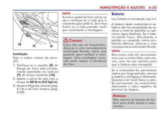 MANUTENÇÃO E AJUSTES 6-25
10
Instalação
Siga a ordem inversa da remo-
ção.
1. Verifique se o ressalto (8) do
flange do freio está correta-
mente assentado na ranhura
(9) do braço oscilante (10).
2. Aperte a porca do eixo com o
torque de 88 N.m (9,0 kgf.m).
3. Ajuste a folga da corrente (pág.
6-14) e do freio traseiro (pág.
6-20).
NOTA
Acione o pedal do freio várias ve-
zes e verifique se a roda gira li-
vremente após soltá-lo. Se o freio
travar ou a roda prender, verifi-
que novamente a montagem.
Caso não use um torquímetro,
dirija-se a uma concessionária
autorizada Honda, assim que
possível, para verificar a mon-
tagem. Uma montagem incor-
reta pode reduzir a eficiência
do freio.
CUIDADO
!
Bateria
Leia Cuidados na manutenção, pág. 6-4.
A bateria desta motocicleta é se-
lada e não há necessidade de ve-
rificar o nível do eletrólito ou adi-
cionar água destilada. Se a bate-
ria estiver fraca, dificultando a
partida ou causando outros pro-
blemas elétricos, dirija-se a uma
concessionária autorizada Honda.
NOTA
Para maior vida útil, recomenda-
mos usar a motocicleta, pelo me-
nos, uma vez por semana para
que a bateria seja carregada.
Se a motocicleta for permanecer
inativa por longo período, remova
a bateria e carregue-a totalmente.
Guarde-a em local fresco e seco.
Se permanecer na motocicleta,
desconecte o cabo negativo do
terminal da bateria.
Não remova as tampas da ba-
teria para evitar danos e vaza-
mentos.
ATENÇÃO
8
9
 
