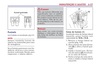 MANUTENÇÃO E AJUSTES 6-27
Fusíveis
Leia Cuidados na manutenção, pág. 6-4.
Se os fusíveis queimarem com fre-
qüência, dirija-se a uma conces-
sionária autorizada Honda para
inspecionar o sistema elétrico.
NOTA
Sempre mantenha fusíveis de
reserva na motocicleta para caso
de emergência.
Não use fusíveis diferentes dos
especificados nem os substitua
por outros materiais condutores.
Isto poderá causar danos ao sis-
tema elétrico, falta de luz, per-
da de potência e até mesmo um
incêndio.
CUIDADO
!
Para evitar um curto-circuito,
desligue o interruptor de igni-
ção antes de verificar ou trocar
os fusíveis.
ATENÇÃO
Caixa de fusíveis (1)
Localizada atrás da tampa lateral
esquerda, possui fusíveis com
capacidade de 10 A e 15 A.
1. Remova a tampa lateral es-
querda (pág. 4-8).
2. Abra a tampa da caixa de fusí-
veis (2) e retire o fusível quei-
mado.
3. Instale o fusível novo. Os fusí-
veis de reserva (3) encontram-
se na caixa de fusíveis.
4. Feche a tampa da caixa de fu-
síveis e instale a tampa lateral
esquerda.
3
2
1
Fusível queimado
 
