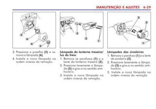 MANUTENÇÃO E AJUSTES 6-29
5
6
3. Pressione a presilha (5) e re-
mova a lâmpada (6).
4. Instale a nova lâmpada na
ordem inversa da remoção.
3
Lâmpadas das sinaleiras
1. Remova o parafuso (1) e a lente
da sinaleira (2).
2. Pressione levemente a lâmpa-
da (3) e gire-a no sentido anti-
horário.
3. Instale a nova lâmpada na
ordem inversa da remoção
3
2
1
Lâmpada da lanterna traseira/
luz do freio
1. Remova os parafusos (1) e a
lente da lanterna traseira (2).
2. Pressione levemente a lâmpa-
da (3) e gire-a no sentido anti-
horário.
3. Instale a nova lâmpada na
ordem inversa da remoção.
3
4
1
2
 