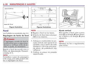 6-30 MANUTENÇÃO E AJUSTES
Farol
Leia Cuidados na manutenção, pág. 6-4.
Regulagem do facho do farol
A regulagem correta do farol é
fundamental para a segurança.
Sempre a verifique antes de pi-
lotar e ajuste, se necessário.
CUIDADO
!
Regule o farol de acordo com o
Plano de Manutenção Preventi-
va (pág. 6-1).
NOTA
Considere o peso do passageiro
e da carga, pois estes podem afe-
tar a regulagem do farol.
1. Coloque a motocicleta na po-
sição vertical, sem apoiá-la no
cavalete, com o centro da roda
dianteira a 10 m de uma pare-
de plana, de preferência não
reflexiva.
2. Calibre os pneus na pressão
especificada.
NOTA
n Regule o farol na luz baixa.
n O facho do farol deve alcançar
100 m no máximo.
100 m
Y = máximo 1,2 m
X  Y/5
10 m
Y
X
Ajuste vertical
Para ajustar o farol, gire o para-
fuso (1) na direção A para levan-
tar o facho e na direção B para
abaixá-lo.
NOTA
Obedeça às leis e regulamenta-
ções locais.
1
B
A
Figuras ilustrativas
Figura ilustrativa
10 m
menos de 20 cm
menos de 10 cm
 