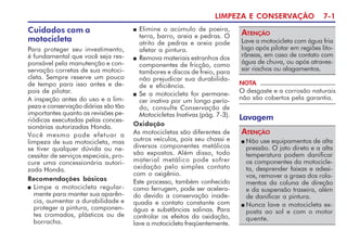 LIMPEZA E CONSERVAÇÃO 7-1
NOTA
O desgaste e a corrosão naturais
não são cobertos pela garantia.
Lave a motocicleta com água fria
logo após pilotar em regiões lito-
râneas, em caso de contato com
água de chuva, ou após atraves-
sar riachos ou alagamentos.
ATENÇÃO
n Elimine o acúmulo de poeira,
terra, barro, areia e pedras. O
atrito de pedras e areia pode
afetar a pintura.
n Remova materiais estranhos dos
componentes de fricção, como
tambores e discos de freio, para
não prejudicar sua durabilida-
de e eficiência.
n Se a motocicleta for permane-
cer inativa por um longo perío-
do, consulte Conservação de
Motocicletas Inativas (pág. 7-3).
Oxidação
As motocicletas são diferentes de
outros veículos, pois seu chassi e
diversos componentes metálicos
são expostos. Além disso, todo
material metálico pode sofrer
oxidação pelo simples contato
com o oxigênio.
Este processo, também conhecido
como ferrugem, pode ser acelera-
do devido a conservação inade-
quada e contato constante com
água e substâncias salinas. Para
controlar os efeitos da oxidação,
lave a motocicleta freqüentemente.
Lavagem
Cuidados com a
motocicleta
Para proteger seu investimento,
é fundamental que você seja res-
ponsável pela manutenção e con-
servação corretas de sua motoci-
cleta. Sempre reserve um pouco
de tempo para isso antes e de-
pois de pilotar.
A inspeção antes do uso e a lim-
peza e conservação diárias são tão
importantes quanto as revisões pe-
riódicas executadas pelas conces-
sionárias autorizadas Honda.
Você mesmo pode efetuar a
limpeza de sua motocicleta, mas
se tiver qualquer dúvida ou ne-
cessitar de serviços especiais, pro-
cure uma concessionária autori-
zada Honda.
Recomendações básicas
n Limpe a motocicleta regular-
mente para manter sua aparên-
cia, aumentar a durabilidade e
proteger a pintura, componen-
tes cromados, plásticos ou de
borracha.
n Não use equipamentos de alta
pressão. O jato direto e a alta
temperatura podem danificar
os componentes da motocicle-
ta, desprender faixas e adesi-
vos, remover a graxa dos rola-
mentos da coluna de direção
e da suspensão traseira, além
de danificar a pintura.
n Nunca lave a motocicleta ex-
posta ao sol e com o motor
quente.
ATENÇÃO
 