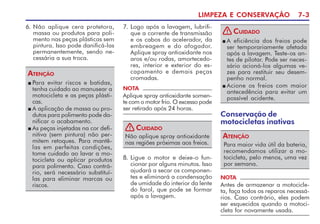 LIMPEZA E CONSERVAÇÃO 7-3
n Para evitar riscos e batidas,
tenha cuidado ao manusear a
motocicleta e as peças plásti-
cas.
n A aplicação de massa ou pro-
dutos para polimento pode da-
nificar o acabamento.
n As peças injetadas na cor defi-
nitiva (sem pintura) não per-
mitem retoques. Para mantê-
las em perfeitas condições,
tome cuidado ao lavar a mo-
tocicleta ou aplicar produtos
para polimento. Caso contrá-
rio, será necessário substituí-
las para eliminar marcas ou
riscos.
ATENÇÃO
7. Logo após a lavagem, lubrifi-
que a corrente de transmissão
e os cabos do acelerador, da
embreagem e do afogador.
Aplique spray antioxidante nos
aros e/ou rodas, amortecedo-
res, interior e exterior do es-
capamento e demais peças
cromadas.
8. Ligue o motor e deixe-o fun-
cionar por alguns minutos. Isso
ajudará a secar os componen-
tes e eliminará a condensação
de umidade do interior da lente
do farol, que pode se formar
após a lavagem.
NOTA
Aplique spray antioxidante somen-
te com o motor frio. O excesso pode
ser retirado após 24 horas.
Não aplique spray antioxidante
nas regiões próximas aos freios.
CUIDADO
!
n A eficiência dos freios pode
ser temporariamente afetada
após a lavagem. Teste-os an-
tes de pilotar. Pode ser neces-
sário acioná-los algumas ve-
zes para restituir seu desem-
penho normal.
n Acione os freios com maior
antecedência para evitar um
possível acidente.
CUIDADO
!
Para maior vida útil da bateria,
recomendamos utilizar a mo-
tocicleta, pelo menos, uma vez
por semana.
ATENÇÃO
NOTA
Antes de armazenar a motocicle-
ta, faça todos os reparos necessá-
rios. Caso contrário, eles podem
ser esquecidos quando a motoci-
cleta for novamente usada.
Conservação de
motocicletas inativas
6. Não aplique cera protetora,
massa ou produtos para poli-
mento nas peças plásticas sem
pintura. Isso pode danificá-las
permanentemente, sendo ne-
cessária a sua troca.
 