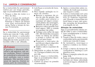 7-4 LIMPEZA E CONSERVAÇÃO
NOTA
Se a motocicleta for permanecer
inativa por mais de 1 mês, certifi-
que-se de drenar o carburador
para garantir o funcionamento
adequado do motor, quando a mo-
tocicleta voltar a ser utilizada.
A gasolina é altamente infla-
mável e até explosiva, sob cer-
tas condições. Drene o tanque
de combustível e carburador em
local ventilado, com o motor
desligado. Não permita a pre-
sença de cigarros, chamas ou
faíscas perto da motocicleta.
CUIDADO
!
8. Apóie a motocicleta sobre ca-
valetes, de modo que os pneus
não toquem o chão.
9. Cubra a motocicleta com uma
capa apropriada. Não use plás-
ticos ou materiais impermeá-
veis. Guarde a motocicleta em
local fresco e seco, sem gran-
des variações de temperatura
e protegida do sol.
Ativação da motocicleta
Siga os procedimentos abaixo an-
tes de voltar a usar a motocicleta:
1. Lave completamente a motoci-
cleta (pág. 7-1).
2. Troque o óleo do motor, caso a
motocicleta tenha permanecido
inativa por mais de 4 meses.
3. Se necessário, recarregue a
bateria e instale-a na motoci-
cleta.
4. Limpe o interior do tanque de
combustível e abasteça-o com
gasolina nova.
5. Efetue a inspeção antes do uso
(pág. 5-8).
6. Faça um teste pilotando a mo-
tocicleta em baixa velocidade
e em local seguro, afastado do
trânsito.
3. Lubrifique a corrente de trans-
missão.
4. Para impedir oxidação no in-
terior do cilindro:
n Remova o supressor de ruí-
dos da vela de ignição. Use
um cordão para amarrar o
supressor em algum compo-
nente plástico da carenagem,
afastado da vela de ignição.
n Remova a vela e guarde-a em
local seguro. Não a conecte
ao supressor de ruídos.
n Coloque uma colher de sopa
(10 – 20 ml) de óleo novo para
motor no interior do cilindro
e proteja o orifício da vela
com um pano limpo.
n Pressione o interruptor de
partida por alguns segundos
para distribuir o óleo.
n Instale a vela e o supressor de
ruídos.
5. Desconecte os cabos da bate-
ria. Carregue a bateria uma vez
por mês.
6. Lave e seque a motocicleta.
Siga os procedimentos descri-
tos na página 7-1.
7. Calibre os pneus na pressão
recomendada.
Se a motocicleta for permanecer
inativa por um longo período,
siga os procedimentos abaixo:
1. Troque o óleo do motor e o
filtro de óleo.
2. Drene o tanque de combustí-
vel num recipiente adequado.
Pulverize o interior do tanque
com óleo antioxidante em
spray. Feche a tampa do tan-
que firmemente.
 