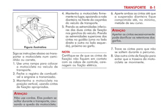 TRANSPORTE 8-1
Siga as instruções abaixo ao trans-
portar a motocicleta num cami-
nhão ou carreta.
1. Use uma rampa para colocar
a motocicleta no veículo de
transporte.
2. Feche o registro de combustí-
vel e engrene a transmissão.
3. Mantenha a motocicleta na
posição vertical, usando cintas
de fixação apropriadas.
Não use cordas. Elas podem se
soltar durante o transporte, cau-
sando a queda da motocicleta.
ATENÇÃO
4. Mantenha a motocicleta firme-
mente no lugar, apoiando a roda
dianteira na frente da caçamba
do veículo de transporte.
5. Prenda as extremidades inferio-
res das duas cintas de fixação
nos ganchos do veículo. Prenda
as extremidades superiores das
cintas no guidão (uma no lado
direito e outra no lado esquer-
do), próximo ao garfo.
NOTA
Certifique-se de que as cintas de
fixação não fiquem em contato
com os cabos de controle, care-
nagem ou fiação elétrica.
6. Aperte ambas as cintas até que
a suspensão dianteira fique
comprimida até, no mínimo,
metade de seu curso.
Apertar as cintas excessivamente
pode danificar os retentores dos
garfos.
ATENÇÃO
7. Trave as cintas para que não
se soltem durante o percurso.
8. Use outra cinta de fixação para
evitar que a traseira da moto-
cicleta se movimente.
Figura ilustrativa
 