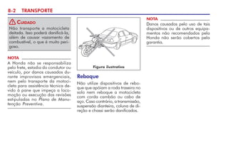 8-2 TRANSPORTE
Reboque
Não utilize dispositivos de rebo-
que que apóiam a roda traseira no
solo nem reboque a motocicleta
com corda cambão ou cabo de
aço. Caso contrário, a transmissão,
suspensão dianteira, coluna de di-
reção e chassi serão danificados.
NOTA
Danos causados pelo uso de tais
dispositivos ou de outros equipa-
mentos não recomendados pela
Honda não serão cobertos pela
garantia.
Figura ilustrativa
Não transporte a motocicleta
deitada. Isso poderá danificá-la,
além de causar vazamento de
combustível, o que é muito peri-
goso.
CUIDADO
!
NOTA
A Honda não se responsabiliza
pelo frete, estadia do condutor ou
veículo, por danos causados du-
rante improvisos emergenciais,
nem pelo transporte da motoci-
cleta para assistência técnica de-
vido à pane que impeça a loco-
moção ou execução das revisões
estipuladas no Plano de Manu-
tenção Preventiva.
 