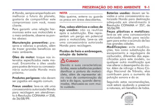 PRESERVAÇÃO DO MEIO AMBIENTE 9-1
A Honda, sempre empenhada em
melhorar o futuro do planeta,
gostaria de compartilhar este
compromisso com você, nosso
cliente.
Para garantir uma relação har-
moniosa entre sua motocicleta e
o meio ambiente, observe os pon-
tos abaixo:
Manutenção preventiva: pre-
serva e valoriza o produto, além
de trazer grandes benefícios ao
meio ambiente.
Óleo do motor: troque nos in-
tervalos especificados neste ma-
nual. Encaminhe o óleo usado
para postos de troca ou concessio-
nária autorizada Honda mais
próxima.
Produtos perigosos: não devem
ser jogados em esgoto comum.
Pneus usados: leve-os até uma
concessionária autorizada Honda
para reciclagem em atendimen-
to à Resolução CONAMA no
258,
de 26/08/99.
Baterias usadas: devem ser le-
vadas a uma concessionária au-
torizada Honda para destinação
adequada em atendimento à
Resolução CONAMA no
257, de
30/06/99.
Peças plásticas e metálicas:
leve-as até uma concessionária
autorizada Honda para recicla-
gem para evitar o acúmulo de lixo
nas grandes cidades.
Modificações: evite modifica-
ções, tais como substituição do
escapamento e regulagens de
carburador, diferentes das espe-
cificadas para este modelo, ou
qualquer outra modificação que
vise alterar o desempenho do mo-
tor. Além de infringir o Novo Có-
digo Nacional de Trânsito, elas
contribuem para o aumento da
poluição sonora e do ar.
Seguindo estas recomendações,
você estará ajudando a preservar
a natureza, em benefício de todos.
Devido a suas características
ácidas, essas substâncias podem
danificar a pintura da motoci-
cleta, além de representar sé-
rio risco de contaminação do
solo e da água, quando derra-
madas. Manuseie-as com mui-
to cuidado.
CUIDADO
!
Fios, cabos elétricos e cabos de
aço usados: não os reutilize
após a substituição. Eles repre-
sentam um perigo em potencial
para o motociclista. Leve-os até
uma concessionária autorizada
Honda para reciclagem.
Fluidos de freio e embreagem,
solução da bateria:
NOTA
Não queime, enterre ou guarde
os pneus em áreas descobertas.
 
