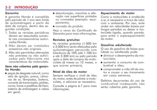 2-2 INTRODUÇÃO
Garantia
A garantia Honda é concedida
pelo período de 1 ano sem limite
de quilometragem a partir da
data de compra, dentro das se-
guintes condições:
1. Todas as revisões periódicas
devem ser executadas somen-
te nas concessionárias autori-
zadas Honda.
2. Não devem ser instalados
acessórios não originais.
3. Não são permitidas alterações
não previstas ou não autori-
zadas pelo fabricante nas
características da motocicleta.
Itens não cobertos pela garan-
tia Honda:
n peças de desgaste natural, como
vela de ignição, pneus, câma-
ras de ar, lâmpadas, bateria,
corrente de transmissão, pinhão,
coroa, lonas e pastilhas de freio,
sistema de embreagem e cabos
em geral;
n descoloração, manchas e alte-
ração nas superfícies pintadas
ou cromadas (exemplo: esca-
pamento);
n corrosão do produto.
Veja o verso do Certificado de
Garantia para mais informações.
Revisões gratuitas
As revisões gratuitas (1.000 km
e 3.000 km) serão efetuadas pela
quilometragem percorrida com
tolerância de 10% (até 1.100 km
e até 3.300 km) ou pelo período
após a data de compra da moto-
cicleta (6 meses ou 12 meses, o
que ocorrer primeiro).
Nível de óleo do motor
Sempre verifique o nível de óleo
do motor, antes de pilotar a moto-
cicleta, e adicione se necessário.
Consulte a página 6-7 para mais
informações.
Aquecimento do motor
Como a motocicleta é arrefecida
a ar, é necessária a troca de calor
com o ambiente. Por isso, evite
andar em velocidades baixas por
longos períodos ou deixar a mo-
tocicleta ligada, quando parada,
para evitar o superaquecimento
do motor.
Gasolina adulterada
O uso de gasolina de baixa qua-
lidade ou adulterada pode:
n diminuir o desempenho da mo-
tocicleta;
n aumentar o consumo de com-
bustível e óleo;
n comprometer a vida útil do mo-
tor e causar o seu travamento
em casos extremos.
Defeitos decorrentes do uso de
combustível inadequado não
serão cobertos pela garantia.
 