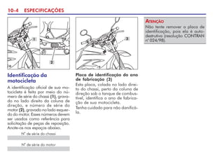 10-4 ESPECIFICAÇÕES
Identificação da
motocicleta
A identificação oficial de sua mo-
tocicleta é feita por meio do nú-
mero de série do chassi (1), grava-
do no lado direito da coluna de
direção, e número de série do
motor (2), gravado no lado esquer-
do do motor. Esses números devem
ser usados como referência para
solicitação de peças de reposição.
Anote-os nos espaços abaixo.
Placa de identificação do ano
de fabricação (3)
Esta placa, colada no lado direi-
to do chassi, perto da coluna de
direção sob o tanque de combus-
tível, identifica o ano de fabrica-
ção de sua motocicleta.
Tenha cuidado para não danificá-
la.
N
o
de série do motor
1
2
Não tente remover a placa de
identificação, pois ela é auto-
destrutiva (resolução CONTRAN
no
024/98).
ATENÇÃO
N
o
de série do chassi
3
 