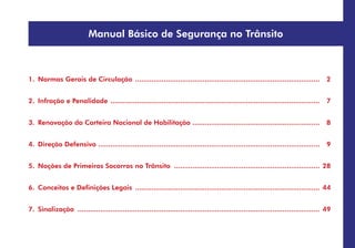 Manual Básico de Segurança no Trânsito
1. Normas Gerais de Circulação ........................................................................................... 2
2. Infração e Penalidade .
...................................................................................................... 7
3. Renovação da Carteira Nacional de Habilitação .
.............................................................. 8
4. Direção Defensiva ............................................................................................................ 9
5. Noções de Primeiros Socorros no Trânsito ........................................................................ 28
6. Conceitos e Definições Legais ........................................................................................... 44
7. Sinalização ....................................................................................................................... 49
 