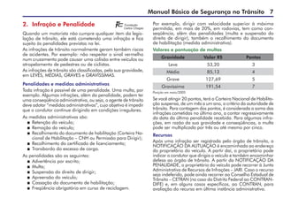 Manual Básico de Segurança no Trânsito 
2. Infração e Penalidade
Quando um motorista não cumpre qualquer item da legis-
lação de trânsito, ele está cometendo uma infração e fica
sujeito às penalidades previstas na lei.
As infrações de trânsito normalmente geram também riscos
de acidentes. Por exemplo: não respeitar o sinal vermelho
num cruzamento pode causar uma colisão entre veículos ou
atropelamento de pedestres ou de ciclistas.
As infrações de trânsito são classificadas, pela sua gravidade,
em LEVES, MÉDIAS, GRAVES e GRAVÍSSIMAS.
Penalidades e medidas administrativas
Toda infração é passível de uma penalidade. Uma multa, por
exemplo. Algumas infrações, além da penalidade, podem ter
uma conseqüência administrativa, ou seja, o agente de trânsito
deve adotar “medidas administrativas”, cujo objetivo é impedir
que o condutor continue dirigindo em condições irregulares.
As medidas administrativas são:
 Retenção do veículo;
 Remoção do veículo;
 Recolhimento do documento de habilitação (Carteira Na-
cional de Habilitação – CNH ou Permissão para Dirigir);
 Recolhimento do certificado de licenciamento;
 Transbordo do excesso de carga.
As penalidades são as seguintes:
 Advertência por escrito;
 Multa;
 Suspensão do direito de dirigir;
 Apreensão do veículo;
 Cassação do documento de habilitação;
 Freqüência obrigatória em curso de reciclagem.
Por exemplo, dirigir com velocidade superior à máxima
permitida, em mais de 20%, em rodovias, tem como con-
seqüência, além das penalidades (multa e suspensão do
direito de dirigir), também o recolhimento do documento
de habilitação (medida administrativa).
Valores e pontuação de multas
Se você atingir 20 pontos, terá a Carteira Nacional de Habilita-
ção suspensa, de um mês a um ano, a critério da autoridade de
trânsito. Para contagem dos pontos, é considerada a soma das
infrações cometidas no último ano, a contar regressivamente
da data da última penalidade recebida. Para algumas infra-
ções, em razão da sua gravidade e conseqüências, a multa
pode ser multiplicada por três ou até mesmo por cinco.
Recursos
Após uma infração ser registrada pelo órgão de trânsito, a
NOTIFICAÇÃO DA AUTUAÇÃO é encaminhada ao endereço
do proprietário do veículo. A partir daí, o proprietário pode
indicar o condutor que dirigia o veículo e também encaminhar
defesa ao órgão de trânsito. A partir da NOTIFICAÇÃO DA
PENALIDADE, o proprietário do veículo pode recorrer à Junta
Administrativa de Recursos de Infrações – JARI. Caso o recurso
seja indeferido, pode ainda recorrer ao Conselho Estadual de
Trânsito – CETRAN (no caso do Distrito Federal ao CONTRAN-
DIFE) e, em alguns casos específicos, ao CONTRAN, para
avaliação do recurso em última instância administrativa.
Gravidade Valor R$ Pontos
Leve 53,20 3
Média 85,13 4
Grave 127,69 5
Gravíssima 191,54 7
Posição em maio/2005
 