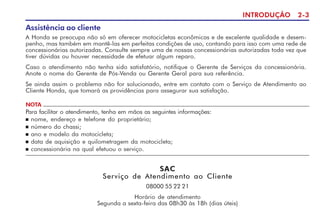 INTRODUÇÃO 2-3
Assistência ao cliente
A Honda se preocupa não só em oferecer motocicletas econômicas e de excelente qualidade e desem-
penho, mas também em mantê-las em perfeitas condições de uso, contando para isso com uma rede de
concessionárias autorizadas. Consulte sempre uma de nossas concessionárias autorizadas toda vez que
tiver dúvidas ou houver necessidade de efetuar algum reparo.
Caso o atendimento não tenha sido satisfatório, notifique o Gerente de Serviços da concessionária.
Anote o nome do Gerente de Pós-Venda ou Gerente Geral para sua referência.
Se ainda assim o problema não for solucionado, entre em contato com o Serviço de Atendimento ao
Cliente Honda, que tomará as providências para assegurar sua satisfação.
NOTA
Para facilitar o atendimento, tenha em mãos as seguintes informações:
n nome, endereço e telefone do proprietário;
n número do chassi;
n ano e modelo da motocicleta;
n data de aquisição e quilometragem da motocicleta;
n concessionária na qual efetuou o serviço.
SAC
Serviço de Atendimento ao Cliente
08000 55 22 21
Horário de atendimento
Segunda a sexta-feira das 08h30 às 18h (dias úteis)
 