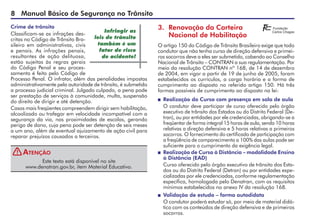 Manual Básico de Segurança no Trânsito
Crime de trânsito
Classificam-se as infrações des-
critas no Código de Trânsito Bra-
sileiro em administrativas, civis
e penais. As infrações penais,
resultantes de ação delituosa,
estão sujeitas às regras gerais
do Código Penal e seu proces-
samento é feito pelo Código de
Processo Penal. O infrator, além das penalidades impostas
administrativamente pela autoridade de trânsito, é submetido
a processo judicial criminal. Julgado culpado, a pena pode
ser prestação de serviços à comunidade, multa, suspensão
do direito de dirigir e até detenção.
Casos mais freqüentes compreendem dirigir sem habilitação,
alcoolizado ou trafegar em velocidade incompatível com a
segurança da via, nas proximidades de escolas, gerando
perigo de dano, cuja pena pode ser detenção de seis meses
a um ano, além de eventual ajuizamento de ação civil para
reparar prejuízos causados a terceiros.
Este texto está disponível no site
www.denatran.gov.br, item Material Educativo.
Atenção
Infringir as
leis de trânsito
também é um
fator de risco
de acidente!
3. Renovação da Carteira
Nacional de Habilitação
O artigo 150 do Código de Trânsito Brasileiro exige que todo
condutor que não tenha curso de direção defensiva e primei-
ros socorros deve a eles ser submetido, cabendo ao Conselho
Nacional de Trânsito – CONTRAN a sua regulamentação. Por
meio da resolução CONTRAN nº 168, de 14 de dezembro
de 2004, em vigor a partir de 19 de junho de 2005, foram
estabelecidos os currículos, a carga horária e a forma de
cumprimento ao disposto no referido artigo 150. Há três
formas possíveis de cumprimento ao disposto na lei:
 Realização do Curso com presença em sala de aula
O condutor deve participar de curso oferecido pelo órgão
executivo de trânsito dos Estados ou do Distrito Federal (De-
tran), ou por entidades por ele credenciadas, obrigando-se a
freqüentar de forma integral 15 horas de aula, sendo 10 horas
relativas a direção defensiva e 5 horas relativas a primeiros
socorros. O fornecimento do certificado de participação com
a freqüência de comparecimento a 100% das aulas pode ser
suficiente para o cumprimento da exigência legal.
 Realização de Curso à Distância – modalidade Ensino
à Distância (EAD)
Curso oferecido pelo órgão executivo de trânsito dos Esta-
dos ou do Distrito Federal (Detran) ou por entidades espe-
cializadas por ele credenciadas, conforme regulamentação
específica, homologada pelo Denatran, com os requisitos
mínimos estabelecidos no anexo IV da resolução 168.
 Validação de estudo – forma autodidata
O condutor poderá estudar só, por meio de material didá-
tico com os conteúdos de direção defensiva e de primeiros
socorros.
!
 