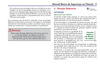 Manual Básico de Segurança no Trânsito 
4. Direção Defensiva
Introdução
Educando com valores
O trânsito é feito pelas pessoas. E, como nas outras ativi-
dades humanas, quatro princípios são importantes para o
relacionamento e a convivência social no trânsito.
O primeiro deles é a dignidade da pessoa humana, do qual
derivam os Direitos Humanos e os valores e atitudes fundamen-
tais para o convívio social democrático, como o respeito mútuo
e o repúdio às discriminações de qualquer espécie, atitude
necessária à promoção da justiça.
O segundo princípio é a igualdade de di-
reitos. Todos têm a possibilidade de exercer
a cidadania plenamente e, para isso, é ne-
cessário ter eqüidade, isto é, a necessidade
de considerar as diferenças das pessoas
para garantir a igualdade que, por sua
vez, fundamenta a solidariedade.
Um outro é o da participação, que fundamenta a mobilização
da sociedade para organizar-se em torno dos problemas do
trânsito e de suas conseqüências.
Finalmente, o princípio da co-responsabilidade pela vida
social, que diz respeito à formação de atitudes e a aprender a
valorizar comportamentos necessários à segurança no trânsito,
à efetivação do direito de mobilidade em favor de todos os
cidadãos e a exigir dos governantes ações de melhoria dos
espaços públicos.
Os condutores que participem de curso à distância ou que
estudem na forma autodidata devem se submeter a um
exame a ser realizado pelo órgão executivo de trânsito dos
Estados ou do Distrito Federal (Detran), com prova de 30
questões, sendo exigido o aproveitamento de no mínimo
70% para aprovação.
Os condutores que já tenham realizado cursos de direção
defensiva e de primeiros socorros, em órgãos ou instituições
oficialmente reconhecidas, podem aproveitar esses cursos,
desde que apresentem a documentação comprobatória.
Textos sobre Direção defensiva e Primeiros socorros
no trânsito podem ser obtidos no site do
Departamento Nacional de Trânsito (Denatran):
www.denatran.gov.br, item Material Educativo.
Atenção
Trânsito
seguro é
um direito
de todos!
!
 