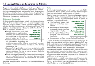 14 Manual Básico de Segurança no Trânsito
Folgas no sistema de direção fazem o veículo “puxar” para um
dos lados, podendo levar o condutor a perder seu controle.
Ao frear, esses defeitos são aumentados. Você deve verificar
periodicamente o funcionamento correto da direção e fazer
as revisões preventivas nos prazos previstos no manual do
fabricante, com pessoal especializado.
Sistema de iluminação
O sistema de iluminação de seu veículo é fundamental, tanto
para Você ver bem seu trajeto como para ser visto por todos
os outros usuários da via e, assim, garantir a segurança no
trânsito. Sem iluminação, ou com iluminação deficiente, Você
pode ser causa de colisão e de outros acidentes. Confira e
evite as principais ocorrências:
 Faróis queimados, em mau
esta­do de conservação ou desa-
linhados: reduzem a visibilidade
panorâmica e você não conse-
gue ver tudo o que deveria;
 Lanternas de posição queimadas
ou com defeito, à noite ou em
ambientes escurecidos (chuva, penumbra): compro-
metem o reconhecimento do seu veículo pelos demais
usuários da via;
 Luzes de freio queimadas ou em mau funcionamento (à
noite ou de dia): Você freia e isso não é sinalizado aos
outros motoristas. Eles vão ter menos tempo e distância
para frear com segurança;
 Luzes indicadoras de direção (pisca-pisca) queimadas
ou em mau funcionamento: impedem que os outros
motoristas compreendam sua manobra e isso pode
causar acidentes.
Verifique periodicamente o estado e o funcionamento das
lanternas.
Ver e ser
visto por
todos torna o
trânsito mais
seguro!
Freios
O sistema de freios desgasta-se com o uso e tem sua eficiên­
cia reduzida. Freios gastos exigem maiores distâncias para
frear com segurança e podem causar acidentes.
Os principais componentes do sistema de freios são: sistema
hidráulico, fluido, discos e pastilhas ou lonas, dependendo
do tipo de veículo. Veja as principais razões de perda de
eficiência e como inspecionar:
 Nível de fluido baixo: é só
observar o nível do reser-
vatório;
 Vazamento de fluido: obser-
ve a existência de manchas
no piso sob o veículo;
 Disco e pastilhas gastos:
verifique com profissional
habilitado;
 Lonas gastas: verifique com profissional habilitado.
Quando Você atravessa locais encharcados ou com poças de
água, utilizando veículo com freios a lona, pode ocorrer a per-
da de eficiência momentânea do sistema de freios. Observando
as condições do trânsito no local, reduza a velocidade e pise no
pedal de freio algumas vezes para voltar à normalidade.
Nos veículos dotados de sistema ABS (central eletrônica
que recebe sinais provenientes das rodas e que gerencia
a pressão no cilindro e no comando dos freios, evitando o
bloqueio das rodas), verifique, no painel, a luz indicativa de
problemas no funcionamento.
Ao dirigir, evite freadas bruscas e desnecessárias, que des-
gastam mais rapidamente os componentes do sistema de
freios. É só dirigir com atenção, observando a sinalização,
a legislação e as condições do trânsito.
Para frear com
segurança,
é preciso
estar atento.
Mantenha
distância segura
e freios em
bom estado!
 