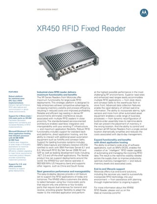 Specification Sheet
XR450 RFID Fixed Reader
Industrial-class RFID reader delivers
maximum functionality and benefits
The XR Series Readers from Motorola offer
maximum functionality for large-scale RFID
deployments. This strategic platform is designed to
help enterprises achieve competitive advantage by
increasing inventory visibility and process efficiency,
resulting in reduced costs and improved profitability.
Reliable and efficient tag reading in dense RF
environments eliminates interference issues
associated with multiple RFID readers in close
proximity. The standards-based service-oriented
architecture enables seamless integration and
interoperability with your existing IT infrastructure
— and maximum application flexibility. Robust RFID
functionality includes support for standard back-
end platforms, direct application hosting, and the
ability to interact with additional asset automation
equipment such as forklifts and conveyor belts.
Support for leading business systems includes
IBM’s Data Capture and Delivery Solution (DCDS)
certified to work with IBM Premises Server 6.1 and
6.0, Microsoft RFID Biz Talk Server 2006 R2 and
SAP as well as leading development tools including
.NET 2.0 and off-the-shelf applications. The flexible
product line can support deployments around the
world: the XR450 four port device operates in
902-928 MHz US frequency band and supports
other regions, such as China and South Korea.
Next generation performance and manageability
The easy-to-deploy devices provide a rich feature
set to support the RFID applications of today and
tomorrow. The XR450 offers customers the ability
to select between using four mono-static ports
that require only one antenna or four bi-static
ports that require dual antennas for transmit and
receive, providing greater flexibility to adapt the
reader to the intended application and perform
FEATURES
Robust platform
for industrial-class
EPC Gen 2 RFID
implementations
Delivers high-performance
RFID data capture and
communication in dense
reader environments
Support for 4 Mono-static /
4 Bi-static ports on XR-450
Facilitates decreased
deployment complexity and
increased flexibility of RFID
implementations
Microsoft Windows® CE 5.0
direct application hosting,
Intel XScale® processor
with 64 MB RAM/
64 MB Flash
Enables easy integration
of wide range of third-party
applications to maximize
business operational
efficiency; enables upgrading
to meet future requirements;
maximizes product lifespan;
provides outstanding
investment protection
Support for U.S. and
other countries
Flexibility to support
global deployments
at the highest possible performance in the most
challenging RF environments. Superior read rates
and enhanced read ranges easily accommodate
multiple RFID applications — from dock doors
and conveyor belts to the warehouse floor or
store front. Advanced data collection features
enable the rapid delivery of refined real-time
information. The ability to incorporate alarms, light
sensors and more from other automated asset
equipment enables a wide range of business
processes — from dynamic reconfiguration of
build-to-order assembly lines to real-time alerts
that can prevent the placement of inventory in
the wrong location. And the ability to control and
maintain all XR Series Readers from a single central
location dramatically simplifies and reduces the
costs associated with day-to-day management.
Expand functionality and benefits
with direct application hosting
The ability to embed a wide array of software
applications, such as IBM’s DCDS, enables the
creation of an “intelligent” RFID reader capable
of automating and managing the incoming RFID
data.The result is the real-time visibility needed
across the supply chain to improve productivity,
optimize inventory management — and reduce
inventory levels and associated costs.
End-to-end lifecycle support
Motorola offers true end-to-end solutions,
including the services you need to successfully
incorporate RFID technology into your
environment — from assistance with planning
through implementation to ongoing support.
For more information about the XR450
RFID Reader, please visit us on the
Web at motorola.com/rfid
 