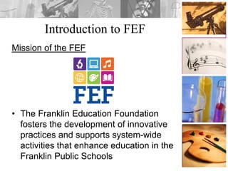Introduction to FEF
Mission of the FEF
• The Franklin Education Foundation
fosters the development of innovative
practices and supports system-wide
activities that enhance education in the
Franklin Public Schools
 