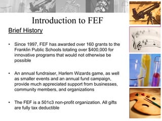 Introduction to FEF
Brief History
• Since 1997, FEF has awarded over 160 grants to the
Franklin Public Schools totaling over $400,000 for
innovative programs that would not otherwise be
possible
• An annual fundraiser, Harlem Wizards game, as well
as smaller events and an annual fund campaign,
provide much appreciated support from businesses,
community members, and organizations
• The FEF is a 501c3 non-profit organization. All gifts
are fully tax deductible
 