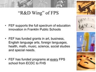 “R&D Wing” of FPS
• FEF supports the full spectrum of education
innovation in Franklin Public Schools
• FEF has funded grants in art, business,
English language arts, foreign languages,
health, math, music, science, social studies
and special needs.
• FEF has funded programs at every FPS
school from ECDC to FHS
 