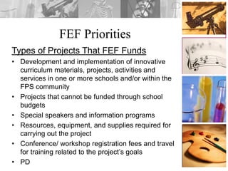 FEF Priorities
Types of Projects That FEF Funds
• Development and implementation of innovative
curriculum materials, projects, activities and
services in one or more schools and/or within the
FPS community
• Projects that cannot be funded through school
budgets
• Special speakers and information programs
• Resources, equipment, and supplies required for
carrying out the project
• Conference/ workshop registration fees and travel
for training related to the project’s goals
• PD
 